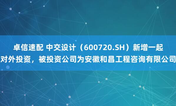 卓信速配 中交设计（600720.SH）新增一起对外投资，被投资公司为安徽和昌工程咨询有限公司