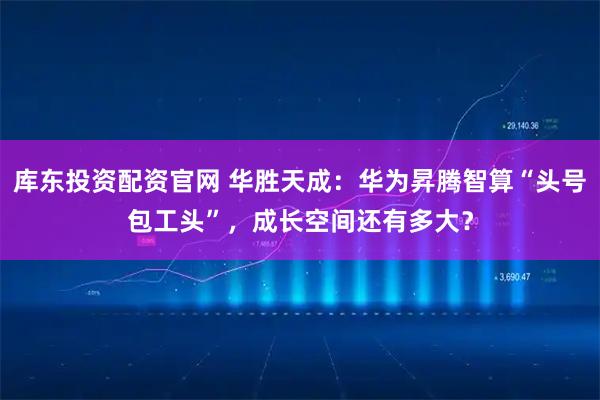 库东投资配资官网 华胜天成：华为昇腾智算“头号包工头”，成长空间还有多大？