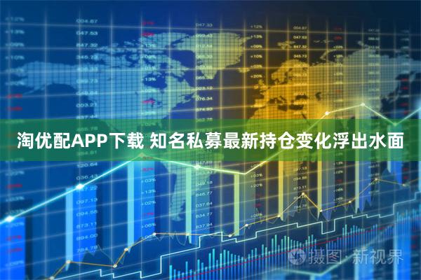 淘优配APP下载 知名私募最新持仓变化浮出水面