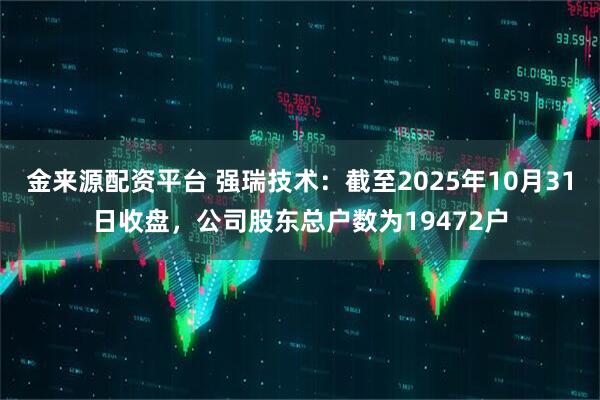 金来源配资平台 强瑞技术：截至2025年10月31日收盘，公司股东总户数为19472户