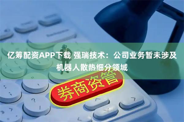 亿筹配资APP下载 强瑞技术：公司业务暂未涉及机器人散热细分领域