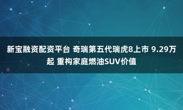 新宝融资配资平台 奇瑞第五代瑞虎8上市 9.29万起 重构家庭燃油SUV价值