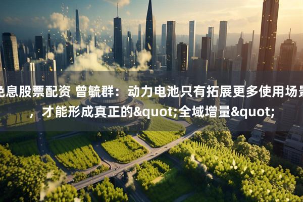 免息股票配资 曾毓群：动力电池只有拓展更多使用场景，才能形成真正的"全域增量"