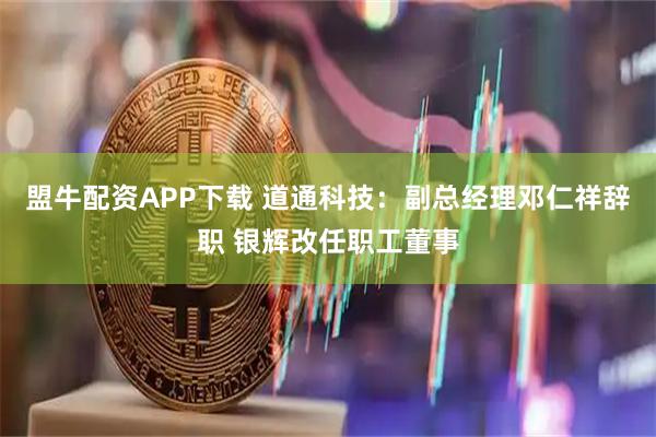 盟牛配资APP下载 道通科技：副总经理邓仁祥辞职 银辉改任职工董事