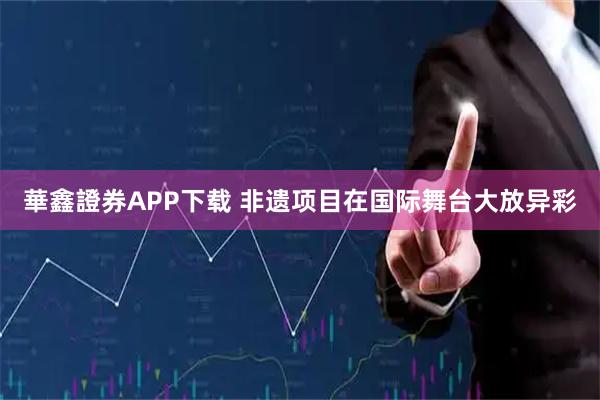 華鑫證券APP下载 非遗项目在国际舞台大放异彩