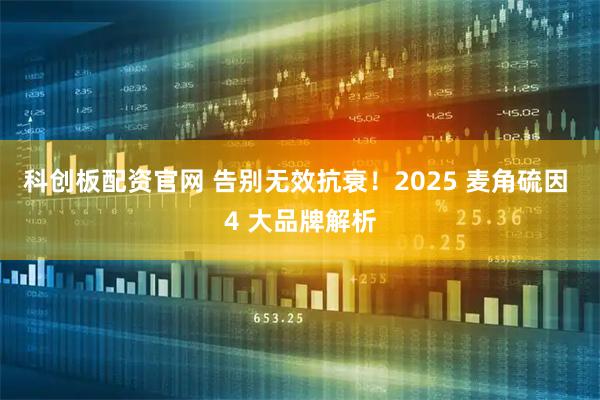 科创板配资官网 告别无效抗衰！2025 麦角硫因 4 大品牌解析