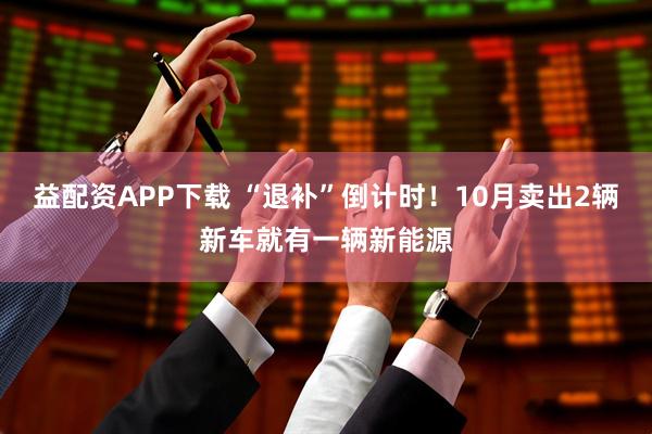 益配资APP下载 “退补”倒计时！10月卖出2辆新车就有一辆新能源