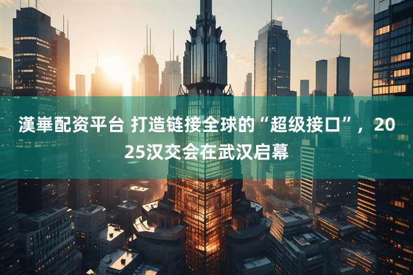 漢崋配资平台 打造链接全球的“超级接口”，2025汉交会在武汉启幕