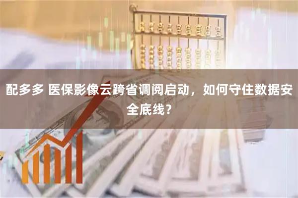 配多多 医保影像云跨省调阅启动，如何守住数据安全底线？