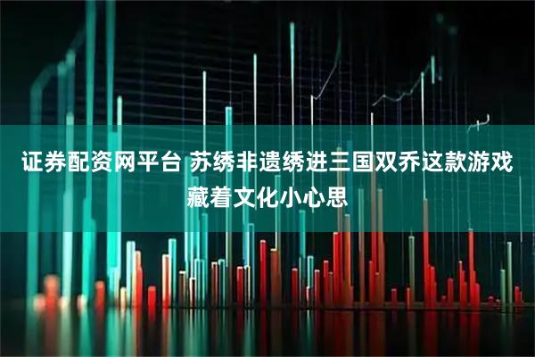 证券配资网平台 苏绣非遗绣进三国双乔这款游戏藏着文化小心思