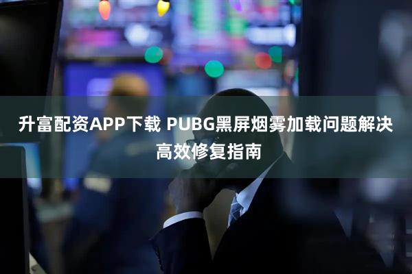 升富配资APP下载 PUBG黑屏烟雾加载问题解决 高效修复指南