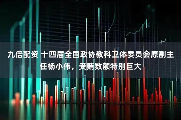 九倍配资 十四届全国政协教科卫体委员会原副主任杨小伟，受贿数额特别巨大