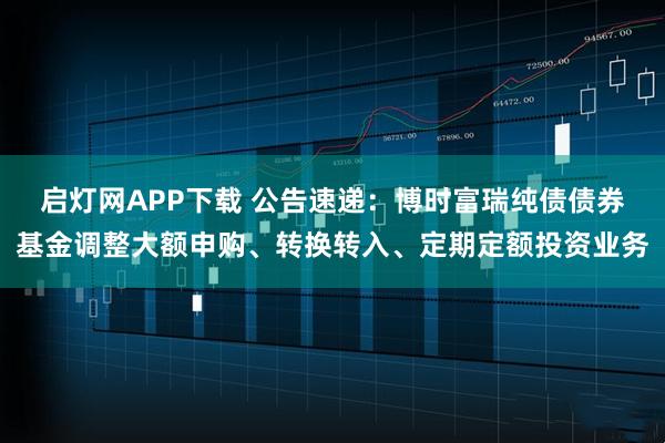 启灯网APP下载 公告速递：博时富瑞纯债债券基金调整大额申购、转换转入、定期定额投资业务