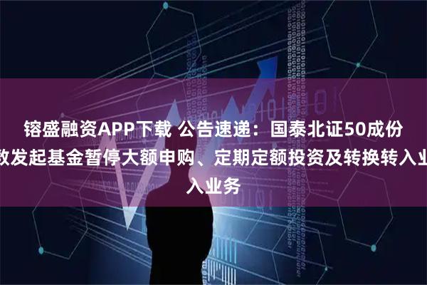 镕盛融资APP下载 公告速递：国泰北证50成份指数发起基金暂停大额申购、定期定额投资及转换转入业务