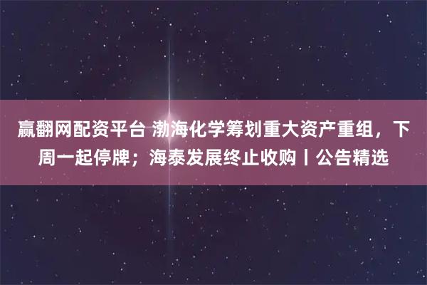 赢翻网配资平台 渤海化学筹划重大资产重组,下周一起停牌;海泰发展终止收购丨公告精选