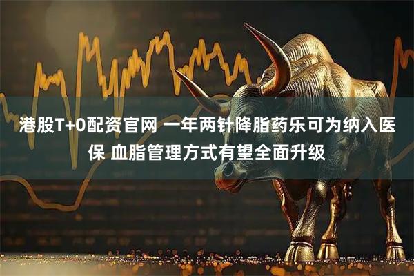 港股T+0配资官网 一年两针降脂药乐可为纳入医保 血脂管理方式有望全面升级