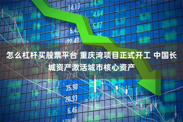 怎么杠杆买股票平台 重庆湾项目正式开工 中国长城资产激活城市核心资产