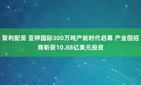 聚利配资 亚钾国际300万吨产能时代启幕 产业园招商斩获10.88亿美元投资