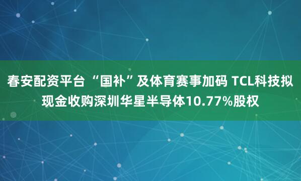 春安配资平台 “国补”及体育赛事加码 TCL科技拟现金收购深圳华星半导体10.77%股权