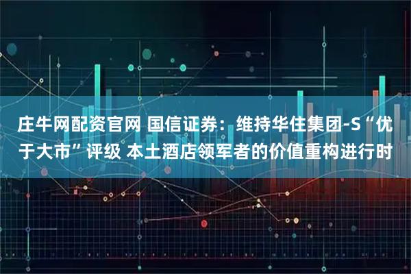 庄牛网配资官网 国信证券：维持华住集团-S“优于大市”评级 本土酒店领军者的价值重构进行时