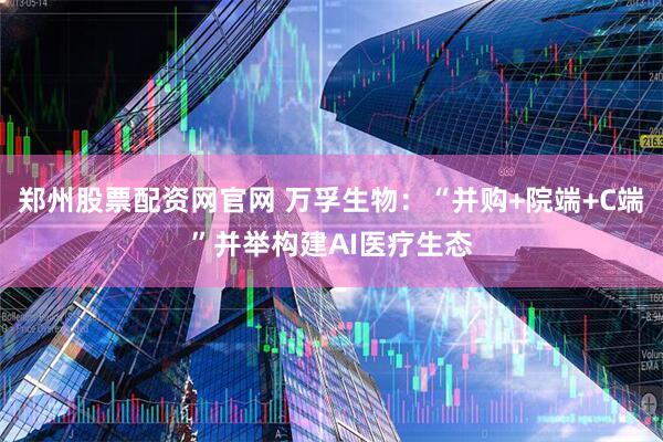 郑州股票配资网官网 万孚生物：“并购+院端+C端”并举构建AI医疗生态