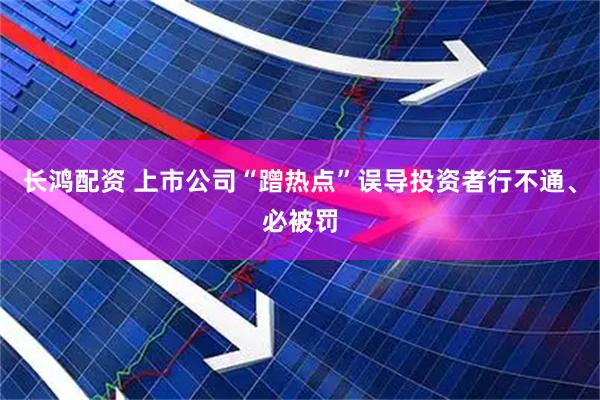 长鸿配资 上市公司“蹭热点”误导投资者行不通、必被罚