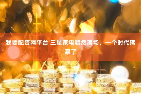 我要配资网平台 三星家电黯然离场，一个时代落幕了