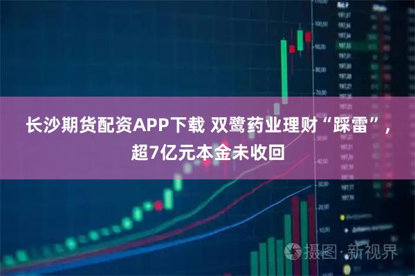 长沙期货配资APP下载 双鹭药业理财“踩雷”，超7亿元本金未收回